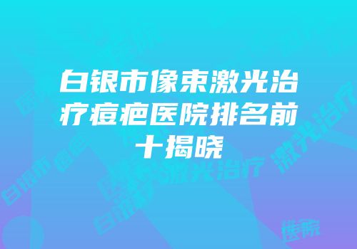 白银市像束激光治疗痘疤医院排名前十揭晓
