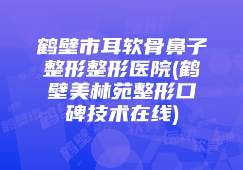 鹤壁市耳软骨鼻子整形整形医院(鹤壁美林苑整形口碑技术在线)