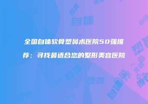 全国自体软骨塑鼻术医院50强推荐：寻找最适合您的整形美容医院