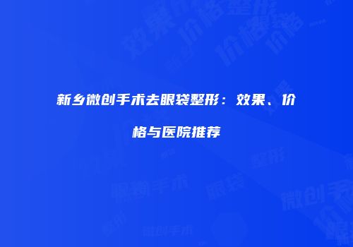新乡微创手术去眼袋整形：效果、价格与医院推荐