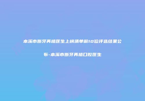 本溪市断牙再植医生上榜清单前10位评选结果公布-本溪市断牙再植口腔医生