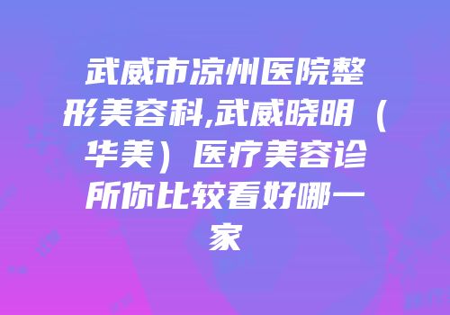 武威市凉州医院整形美容科,武威晓明（华美）医疗美容诊所你比较看好哪一家