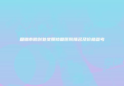 盘锦市微创处女膜修复医院排名及价格参考