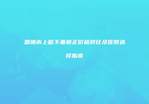 盘锦市上睑下垂矫正价格对比及医院选择指南