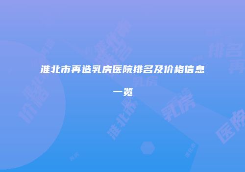 淮北市再造乳房医院排名及价格信息一览
