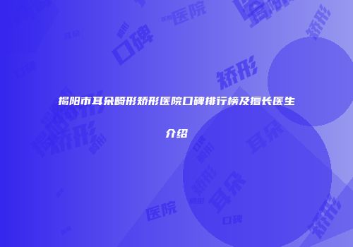 揭阳市耳朵畸形矫形医院口碑排行榜及擅长医生介绍