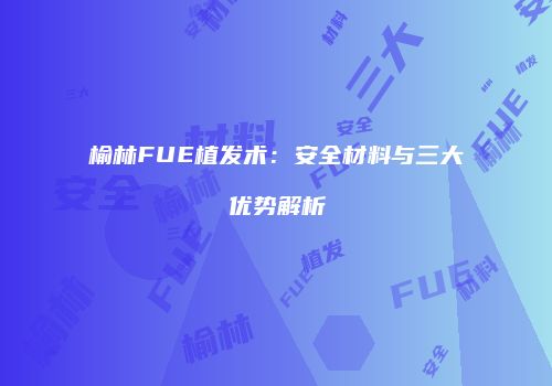 榆林FUE植发术：安全材料与三大优势解析