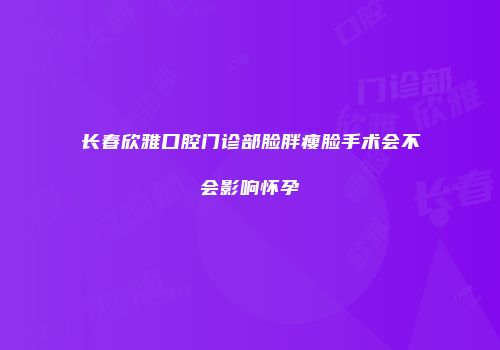 长春欣雅口腔门诊部脸胖瘦脸手术会不会影响怀孕