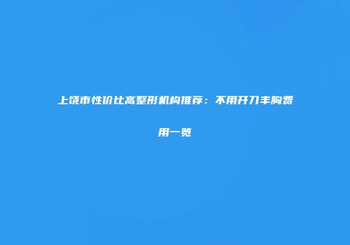 上饶市性价比高整形机构推荐：不用开刀丰胸费用一览