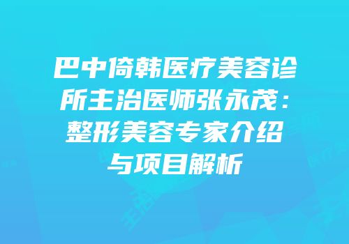 巴中倚韩医疗美容诊所主治医师张永茂：整形美容专家介绍与项目解析