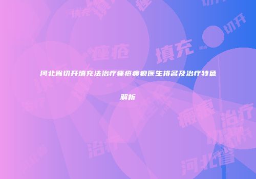 河北省切开填充法治疗痤疮瘢痕医生排名及治疗特色解析