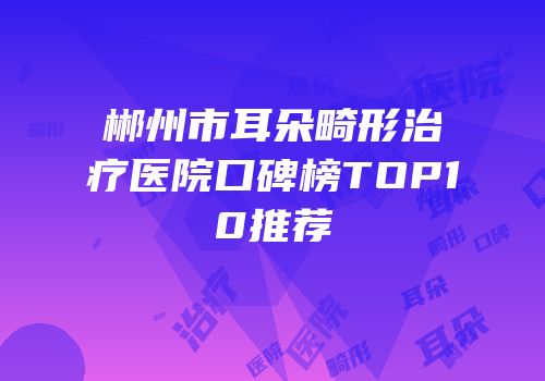 郴州市耳朵畸形治疗医院口碑榜TOP10推荐