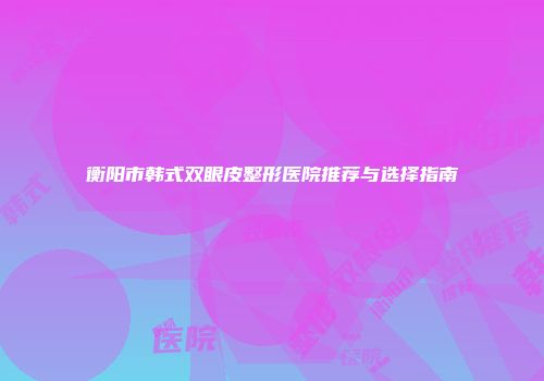 衡阳市韩式双眼皮整形医院推荐与选择指南