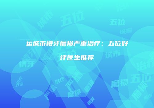 运城市槽牙磨损严重治疗：五位好评医生推荐