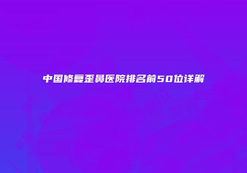 中国修复歪鼻医院排名前50位详解