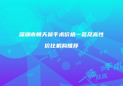 深圳市朝天鼻手术价格一览及高性价比机构推荐