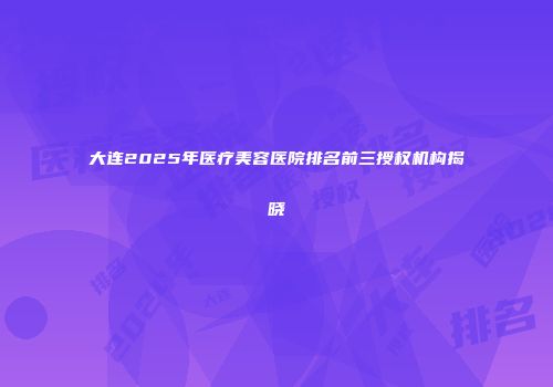大连2025年医疗美容医院排名前三授权机构揭晓