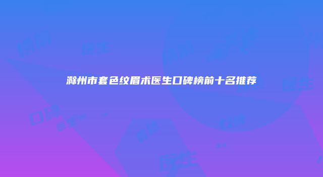 滁州市套色纹眉术医生口碑榜前十名推荐