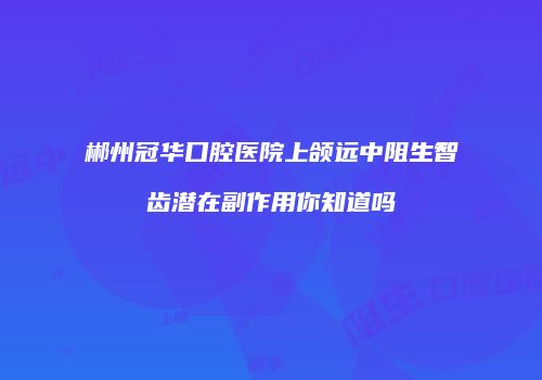 郴州冠华口腔医院上颌远中阻生智齿潜在副作用你知道吗