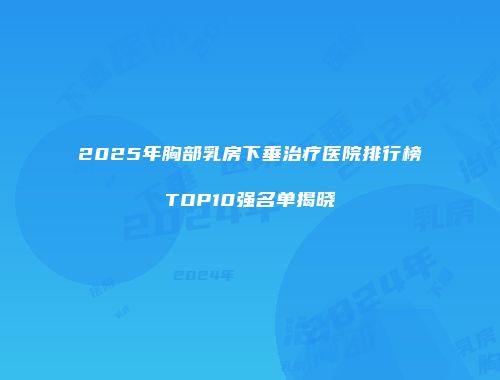 2025年胸部乳房下垂治疗医院排行榜TOP10强名单揭晓