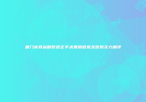 厦门市耳朵畸形矫正手术费用概览及医院实力测评