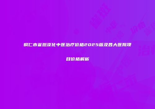 铜仁市雀斑淡化中医治疗价格2025版及各大医院项目价格解析