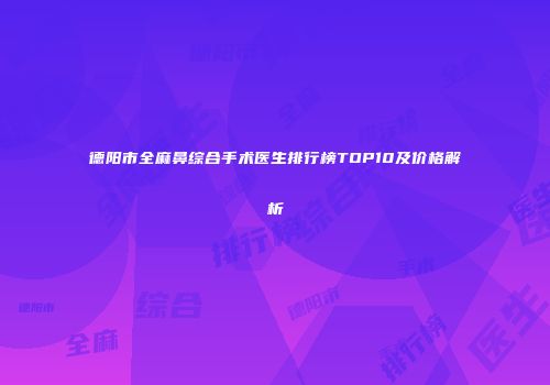 德阳市全麻鼻综合手术医生排行榜TOP10及价格解析