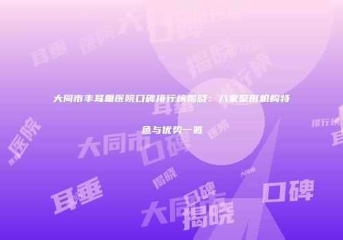 大同市丰耳垂医院口碑排行榜揭晓：八家整形机构特色与优势一览