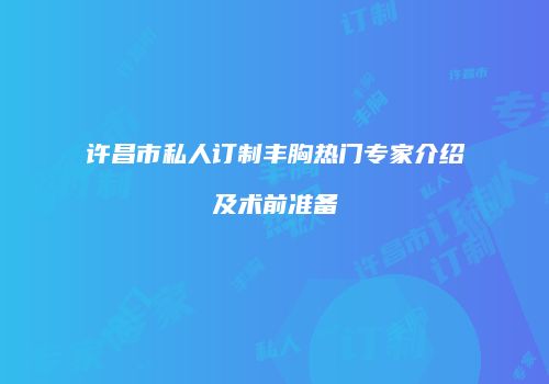 许昌市私人订制丰胸热门专家介绍及术前准备