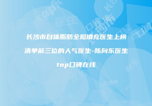 长沙市自体脂肪全脸填充医生上榜清单前三位的人气医生-陈向东医生top口碑在线