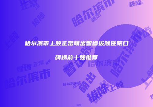 哈尔滨市上颌正常萌出智齿拔除医院口碑榜前十强推荐