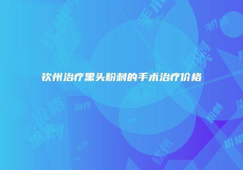 钦州治疗黑头粉刺的手术治疗价格