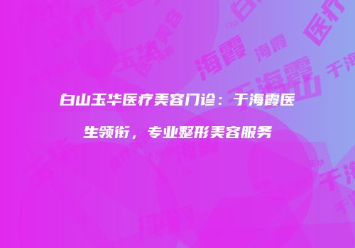 白山玉华医疗美容门诊：于海霞医生领衔，专业整形美容服务