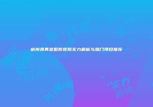 杭州鼻再造整形医院实力解析与热门项目推荐