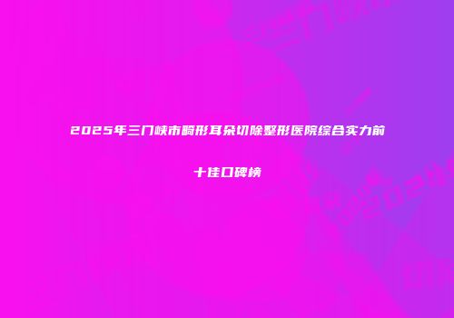 2025年三门峡市畸形耳朵切除整形医院综合实力前十佳口碑榜