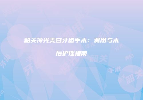 韶关冷光美白牙齿手术：费用与术后护理指南