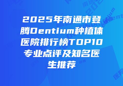 2025年南通市登腾Dentium种植体医院排行榜TOP10专业点评及知名医生推荐