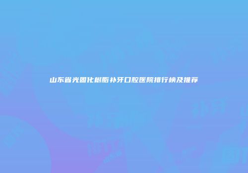 山东省光固化树脂补牙口腔医院排行榜及推荐
