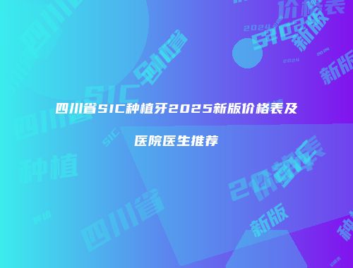 四川省SIC种植牙2025新版价格表及医院医生推荐