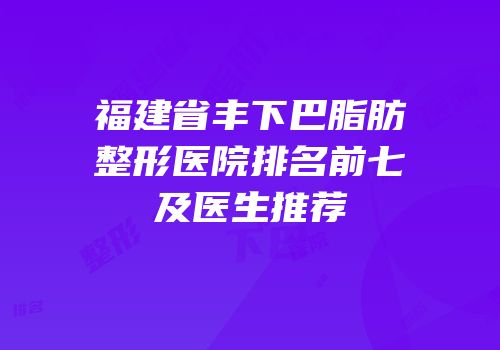 福建省丰下巴脂肪整形医院排名前七及医生推荐
