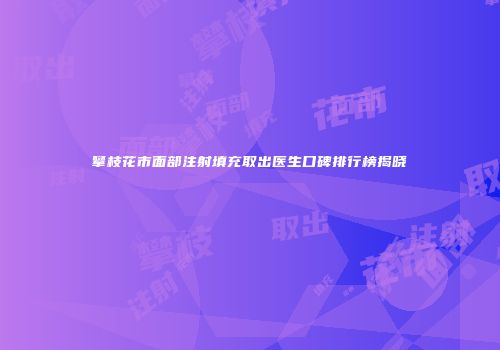 攀枝花市面部注射填充取出医生口碑排行榜揭晓