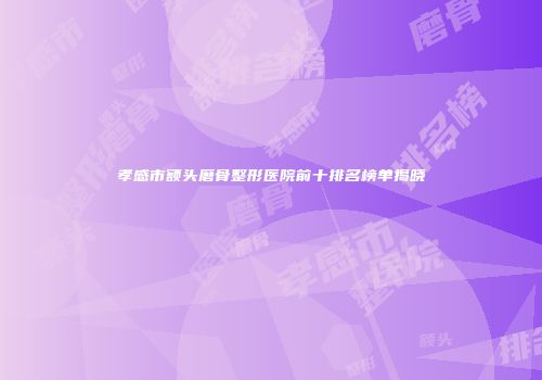 孝感市额头磨骨整形医院前十排名榜单揭晓