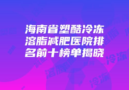 海南省塑酷冷冻溶脂减肥医院排名前十榜单揭晓