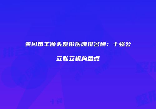 黄冈市丰额头整形医院排名榜：十强公立私立机构盘点