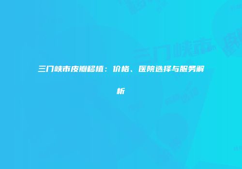 三门峡市皮瓣移植：价格、医院选择与服务解析