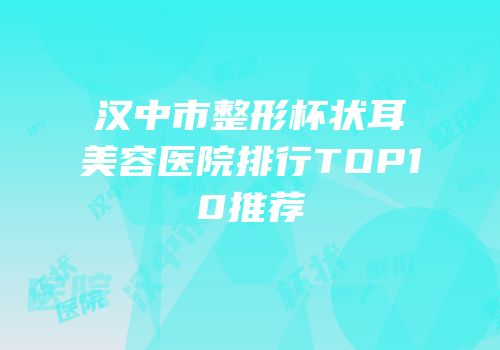 汉中市整形杯状耳美容医院排行TOP10推荐