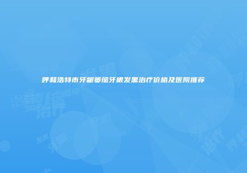 呼和浩特市牙龈萎缩牙根发黑治疗价格及医院推荐