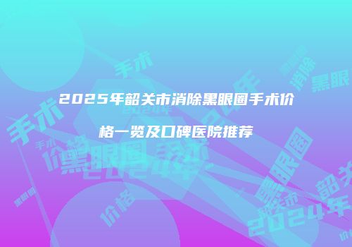 2025年韶关市消除黑眼圈手术价格一览及口碑医院推荐