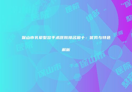 保山市乳晕整容手术医院排名前十：优势与特色解析