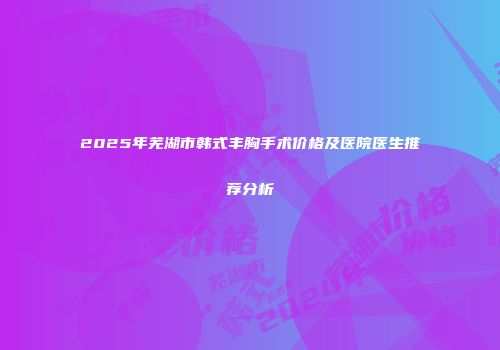 2025年芜湖市韩式丰胸手术价格及医院医生推荐分析